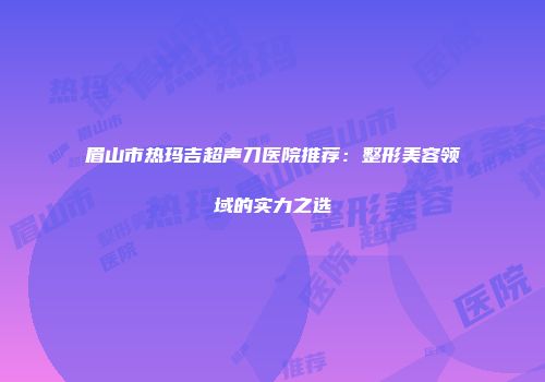 眉山市热玛吉超声刀医院推荐：整形美容领域的实力之选
