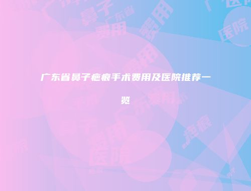 广东省鼻子疤痕手术费用及医院推荐一览