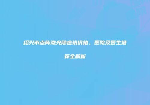 绍兴市点阵激光除痘坑价格、医院及医生推荐全解析