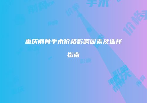 重庆削骨手术价格影响因素及选择指南