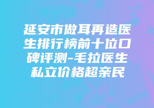 延安市做耳再造医生排行榜前十位口碑评测-毛拉医生私立价格超亲民