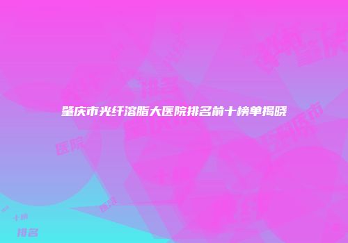 肇庆市光纤溶脂大医院排名前十榜单揭晓