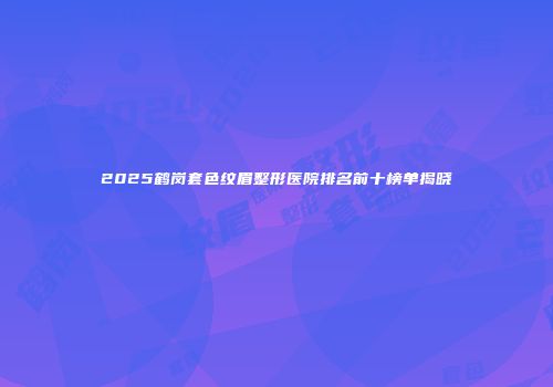 2025鹤岗套色纹眉整形医院排名前十榜单揭晓