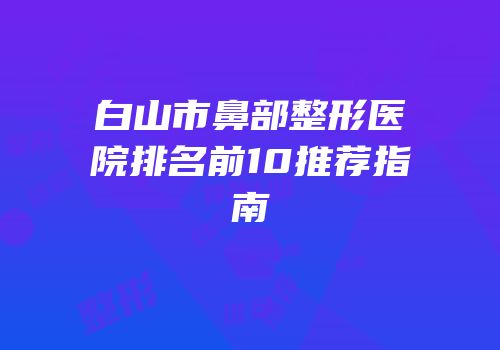 白山市鼻部整形医院排名前10推荐指南