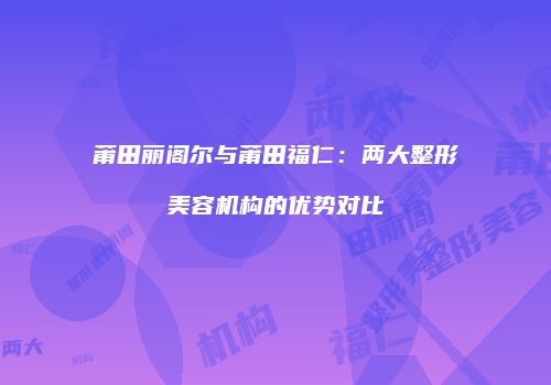 莆田丽阁尔与莆田福仁：两大整形美容机构的优势对比