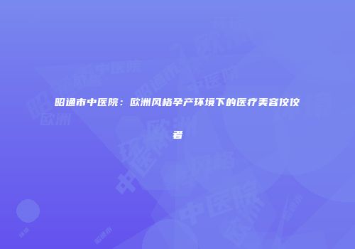 昭通市中医院：欧洲风格孕产环境下的医疗美容佼佼者