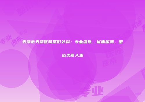 天津市天津医院整形外科：专业团队、优质服务，塑造美丽人生
