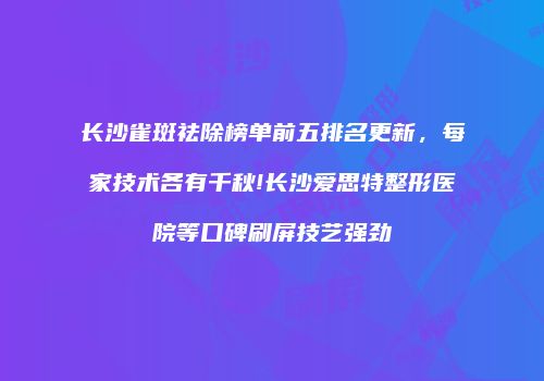 长沙雀斑祛除榜单前五排名更新，每家技术各有千秋!长沙爱思特整形医院等口碑刷屏技艺强劲