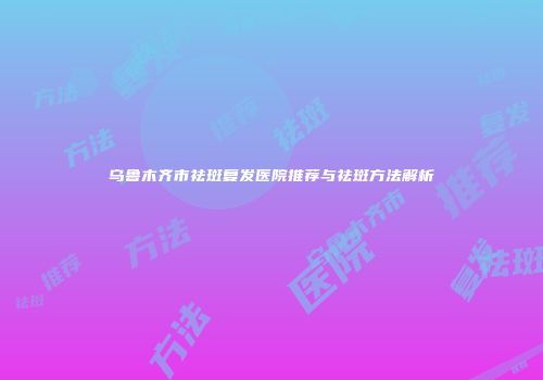 乌鲁木齐市祛斑复发医院推荐与祛斑方法解析