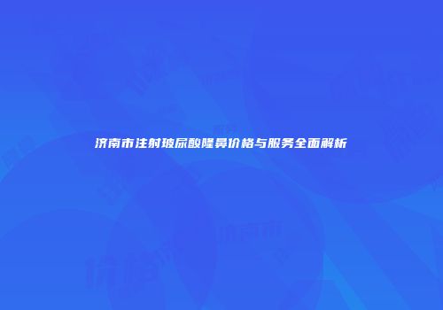 济南市注射玻尿酸隆鼻价格与服务全面解析