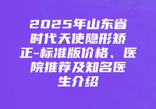 2025年山东省时代天使隐形矫正-标准版价格、医院推荐及知名医生介绍