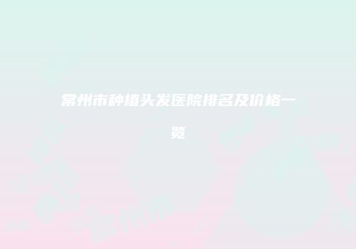 常州市种植头发医院排名及价格一览