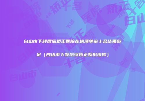 白山市下颌后缩矫正医院在榜清单前十名结果敲定（白山市下颌后缩矫正整形医院）