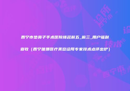 西宁市垫鼻子手术医院排名前五_前三_用户福利查收（西宁唯娜医疗美容诊所专家技术点评出炉）