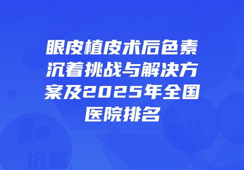 眼皮植皮术后色素沉着挑战与解决方案及2025年全国医院排名