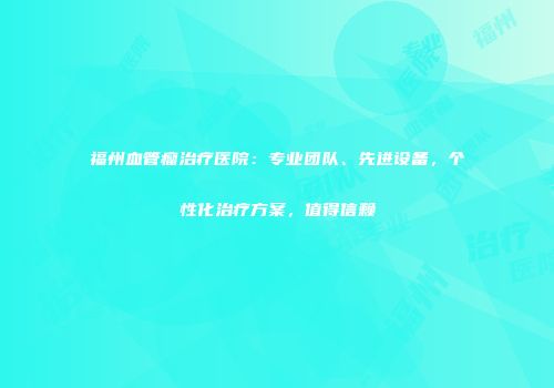 福州血管瘤治疗医院：专业团队、先进设备，个性化治疗方案，值得信赖