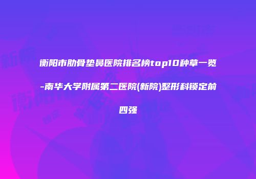 衡阳市肋骨垫鼻医院排名榜top10种草一览-南华大学附属第二医院(新院)整形科锁定前四强