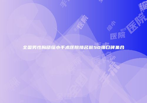 全国男性胸部缩小手术医院排名前50强口碑集合