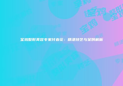 宝鸡整形美容专家付春花：精湛技艺与案例解析