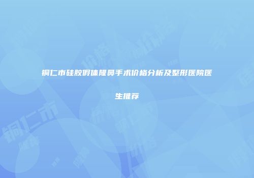 铜仁市硅胶假体隆鼻手术价格分析及整形医院医生推荐