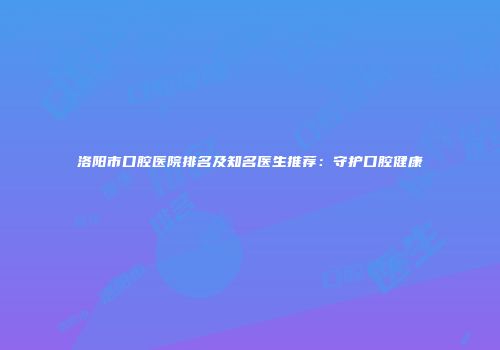 洛阳市口腔医院排名及知名医生推荐：守护口腔健康