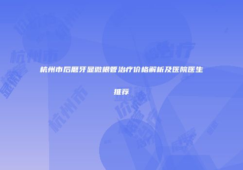 杭州市后磨牙显微根管治疗价格解析及医院医生推荐