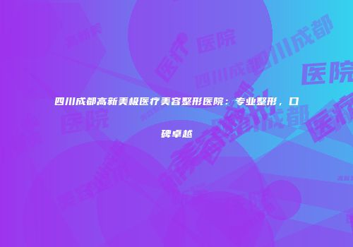 四川成都高新美极医疗美容整形医院：专业整形，口碑卓越