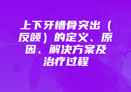 上下牙槽骨突出（反颌）的定义、原因、解决方案及治疗过程