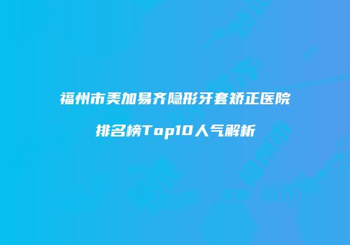 福州市美加易齐隐形牙套矫正医院排名榜Top10人气解析