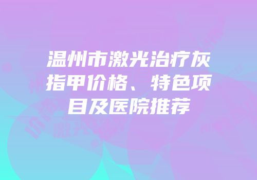 温州市激光治疗灰指甲价格、特色项目及医院推荐