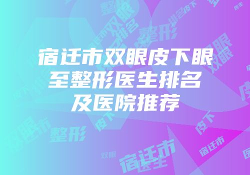 宿迁市双眼皮下眼至整形医生排名及医院推荐