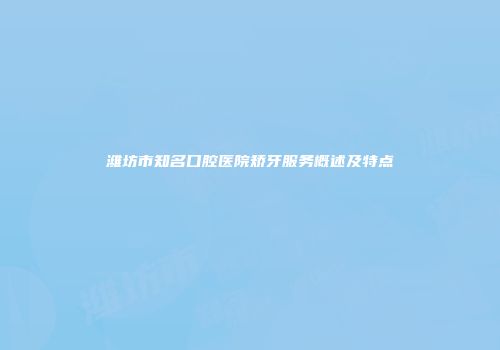 潍坊市知名口腔医院矫牙服务概述及特点