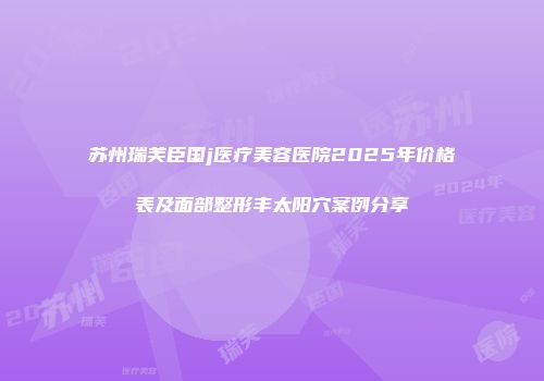 苏州瑞芙臣国j医疗美容医院2025年价格表及面部整形丰太阳穴案例分享