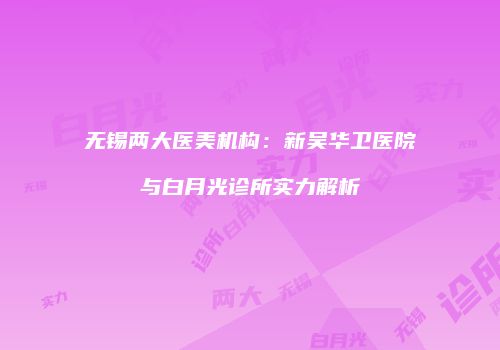 无锡两大医美机构：新吴华卫医院与白月光诊所实力解析