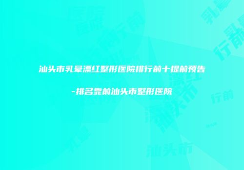 汕头市乳晕漂红整形医院排行前十提前预告-排名靠前汕头市整形医院