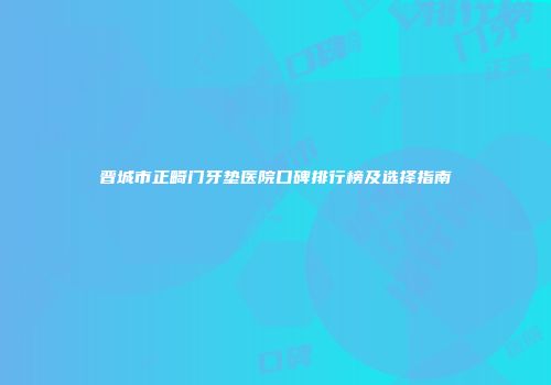 晋城市正畸门牙垫医院口碑排行榜及选择指南