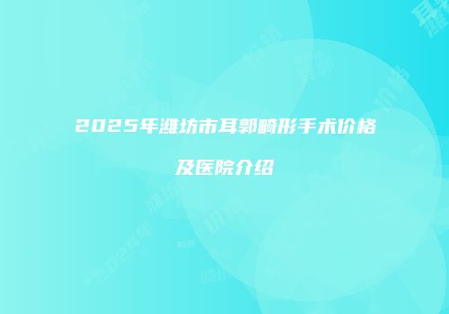 2025年潍坊市耳郭畸形手术价格及医院介绍
