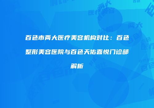 百色市两大医疗美容机构对比：百色整形美容医院与百色天佑喜悦门诊部解析