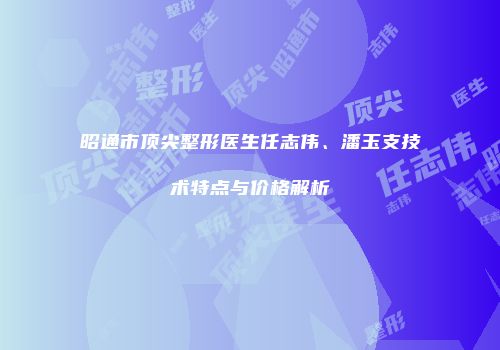 昭通市顶尖整形医生任志伟、潘玉支技术特点与价格解析