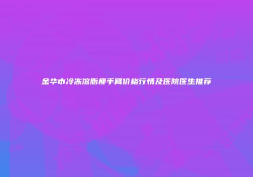 金华市冷冻溶脂瘦手臂价格行情及医院医生推荐