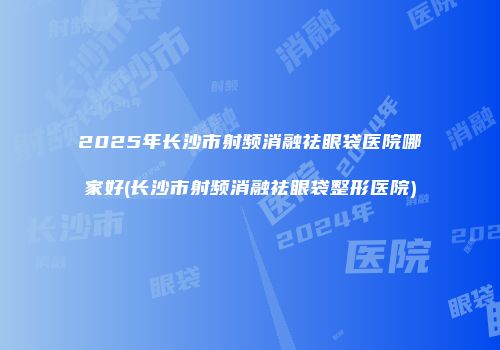 2025年长沙市射频消融祛眼袋医院哪家好(长沙市射频消融祛眼袋整形医院)
