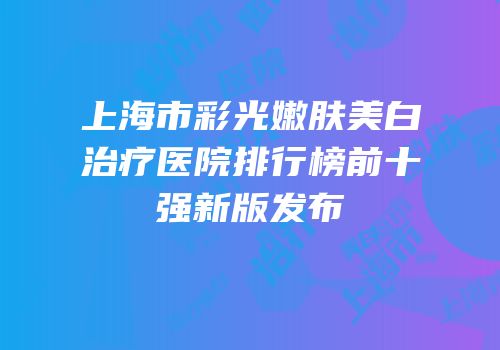上海市彩光嫩肤美白治疗医院排行榜前十强新版发布