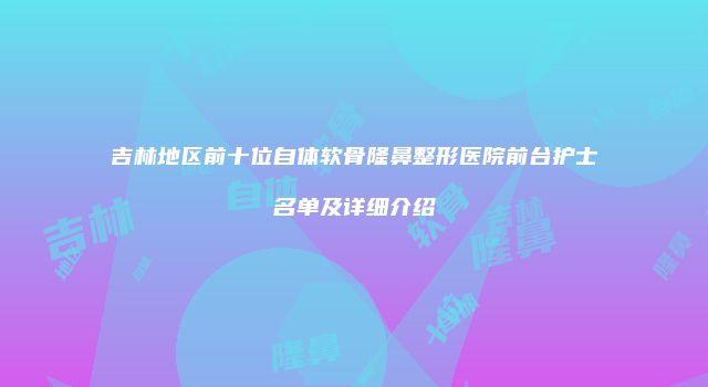 吉林地区前十位自体软骨隆鼻整形医院前台护士名单及详细介绍