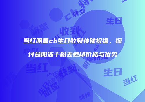 当红明星ch生日收到特殊祝福，探讨益阳冻干粉去痘印价格与优势
