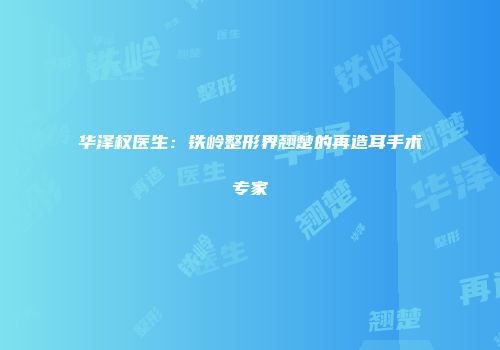 华泽权医生：铁岭整形界翘楚的再造耳手术专家