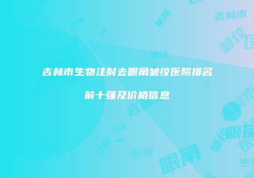 吉林市生物注射去眼角皱纹医院排名前十强及价格信息