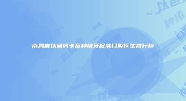 南昌市以色列卡瓦种植牙权威口腔医生排行榜