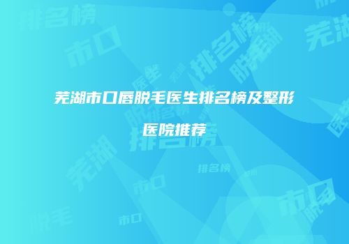 芜湖市口唇脱毛医生排名榜及整形医院推荐