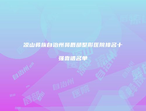凉山彝族自治州鼻唇部整形医院排名十强靠谱名单