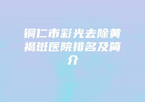 铜仁市彩光去除黄褐斑医院排名及简介